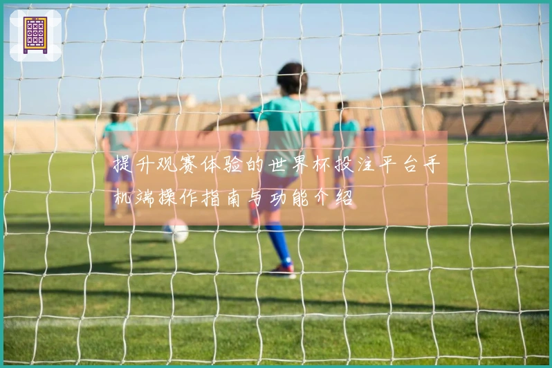 提升观赛体验的世界杯投注平台手机端操作指南与功能介绍