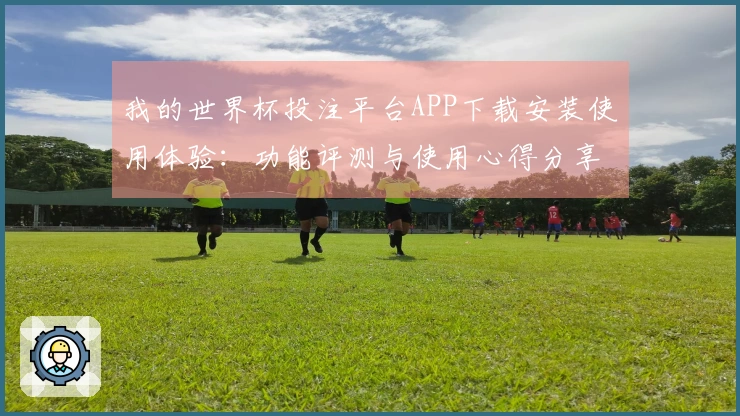 我的世界杯投注平台APP下载安装使用体验：功能评测与使用心得分享