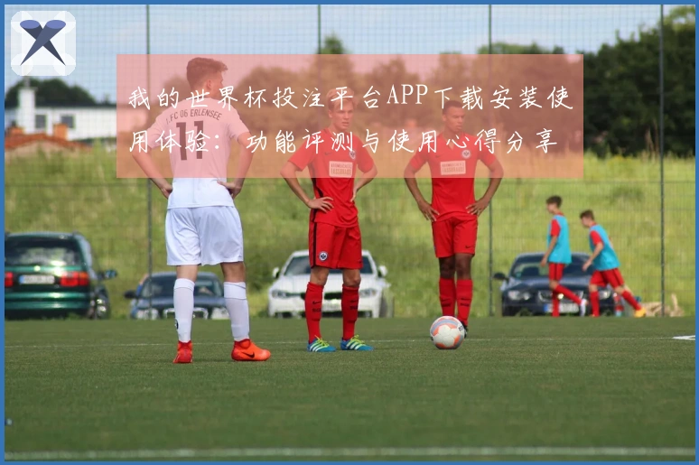 我的世界杯投注平台APP下载安装使用体验：功能评测与使用心得分享
